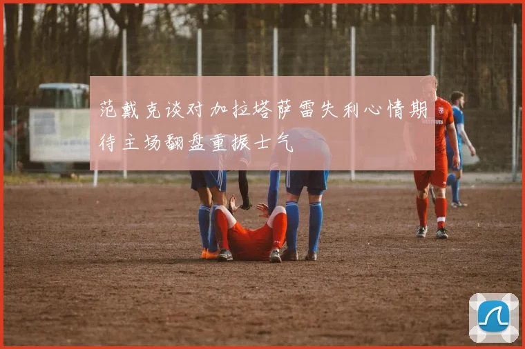 范戴克谈对加拉塔萨雷失利心情期待主场翻盘重振士气
