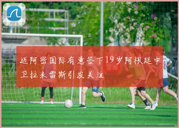 迈阿密国际有意签下19岁阿根廷中卫拉米雷斯引发关注