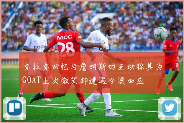 克拉克回忆与詹姆斯的互动称其为GOAT上次微笑却遭遇冷漠回应