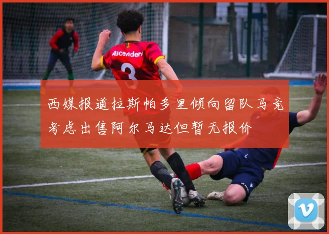 西媒报道拉斯帕多里倾向留队马竞考虑出售阿尔马达但暂无报价