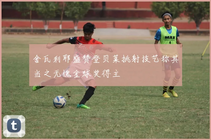 舍瓦利耶盛赞登贝莱挑射技艺称其当之无愧金球奖得主