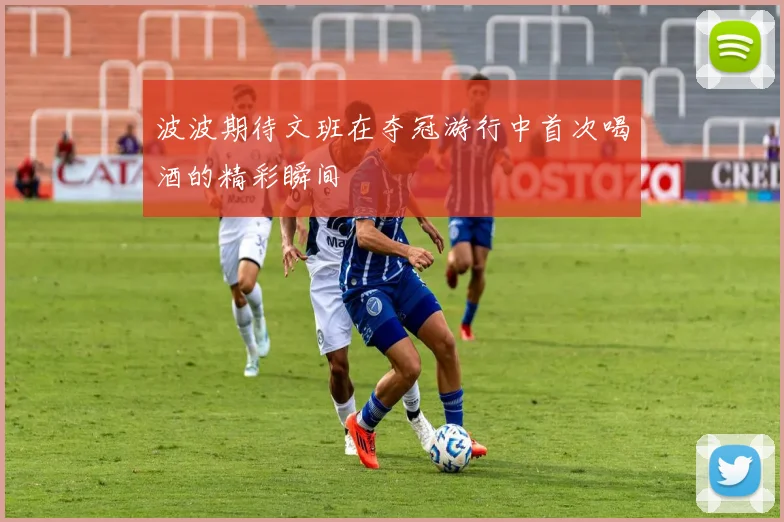 波波期待文班在夺冠游行中首次喝酒的精彩瞬间