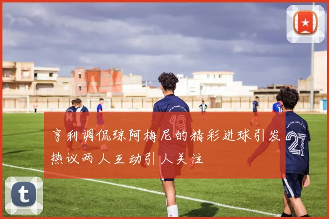 亨利调侃琼阿梅尼的精彩进球引发热议两人互动引人关注