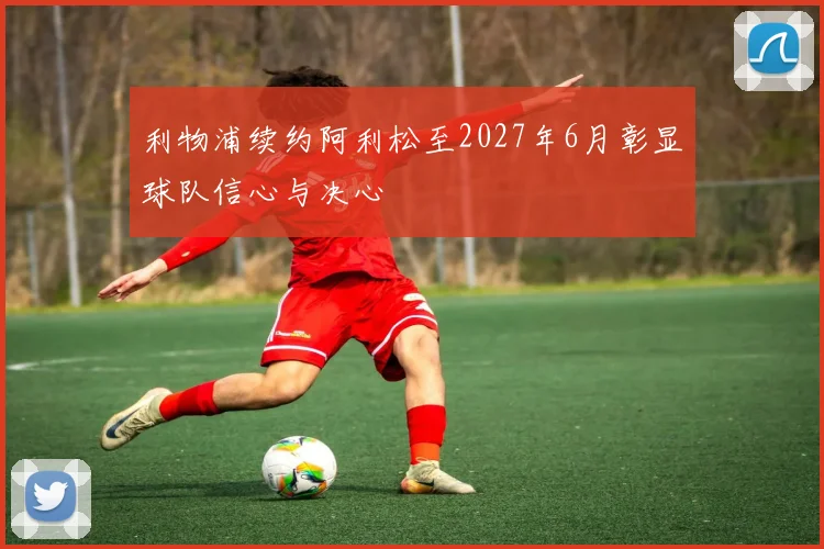利物浦续约阿利松至2027年6月彰显球队信心与决心