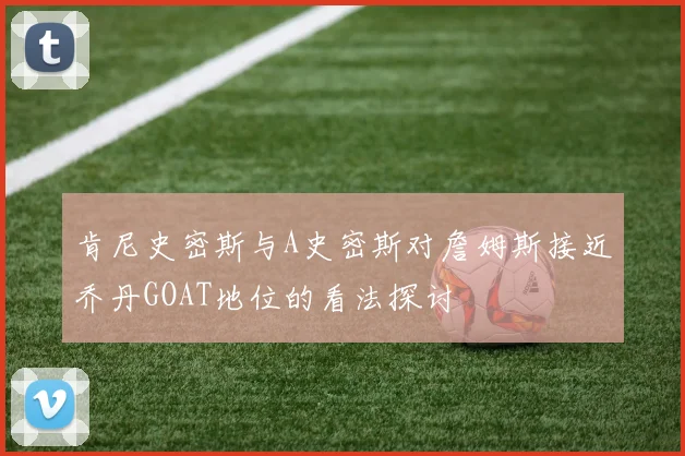 肯尼史密斯与A史密斯对詹姆斯接近乔丹GOAT地位的看法探讨