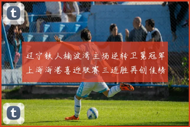 辽宁铁人楠波湾主场逆转卫冕冠军上海海港喜迎联赛三连胜再创佳绩