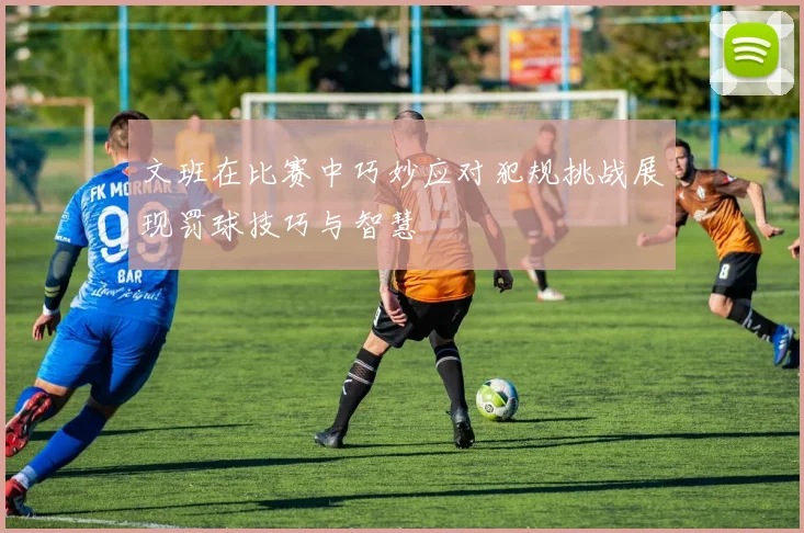 文班在比赛中巧妙应对犯规挑战展现罚球技巧与智慧