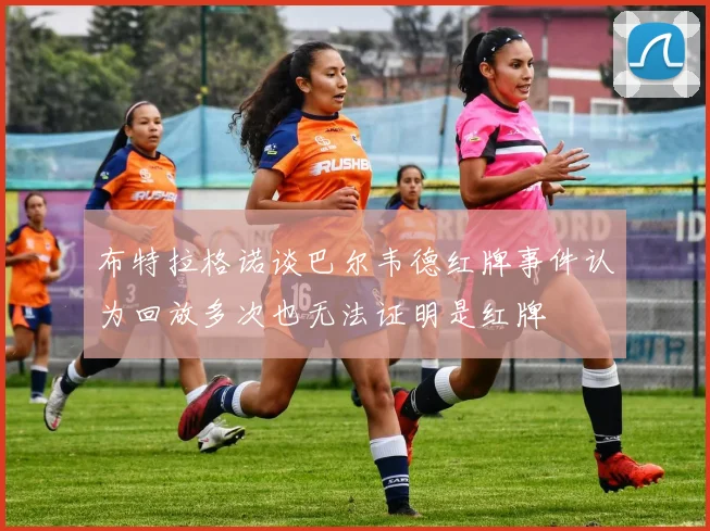 布特拉格诺谈巴尔韦德红牌事件认为回放多次也无法证明是红牌