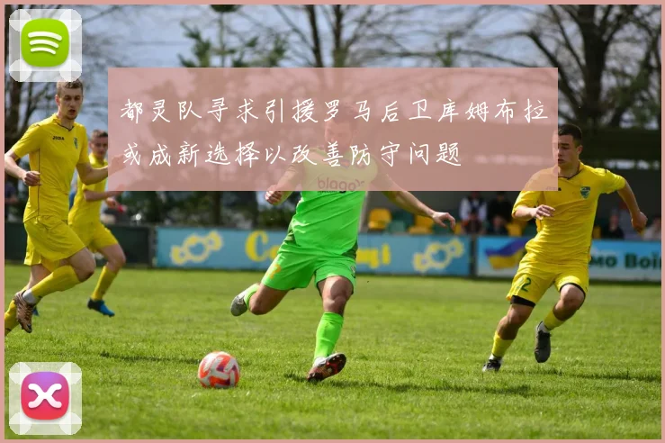 都灵队寻求引援罗马后卫库姆布拉或成新选择以改善防守问题