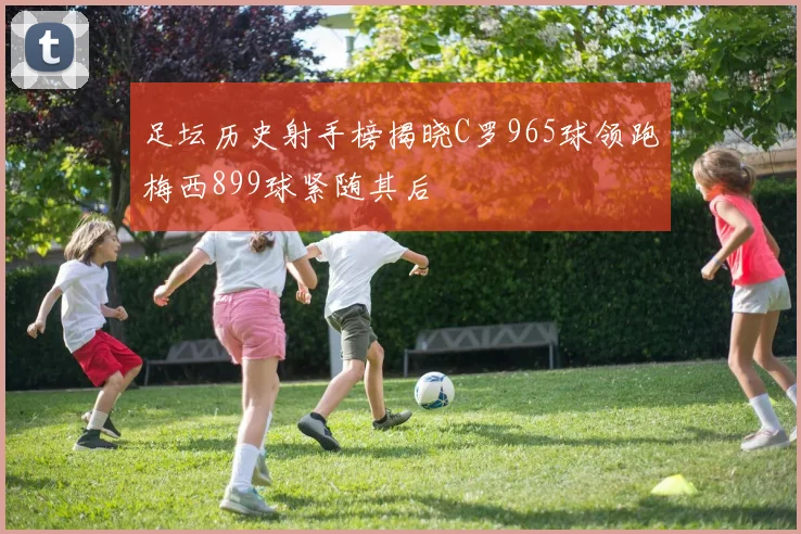足坛历史射手榜揭晓C罗965球领跑梅西899球紧随其后