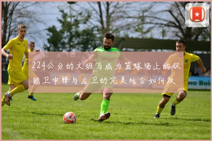 224公分的文班马成为篮球场上的双能卫中锋与后卫的完美结合如何改变比赛格局
