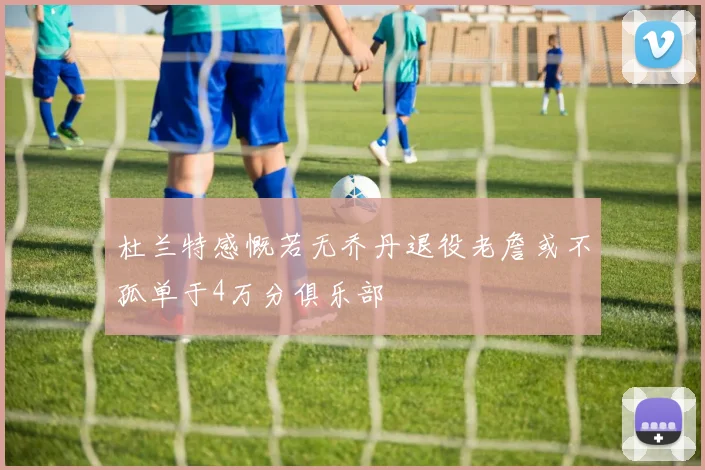 杜兰特感慨若无乔丹退役老詹或不孤单于4万分俱乐部