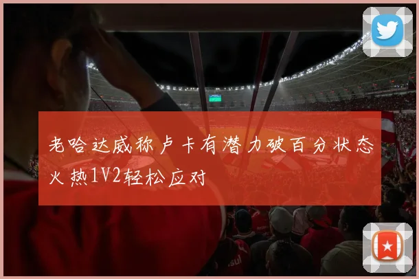 老哈达威称卢卡有潜力破百分状态火热1V2轻松应对