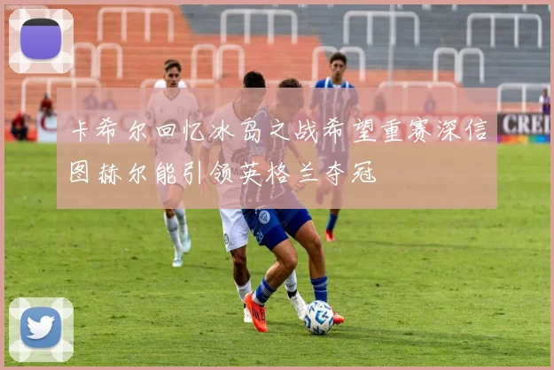 卡希尔回忆冰岛之战希望重赛深信图赫尔能引领英格兰夺冠