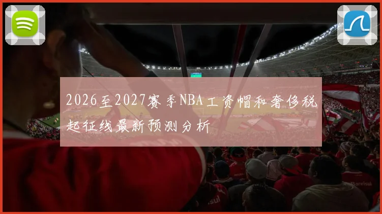 2026至2027赛季NBA工资帽和奢侈税起征线最新预测分析