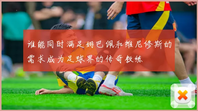 谁能同时满足姆巴佩和维尼修斯的需求成为足球界的传奇教练