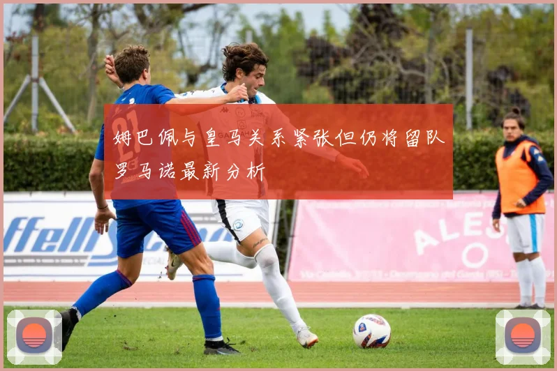姆巴佩与皇马关系紧张但仍将留队罗马诺最新分析