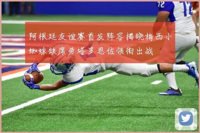 阿根廷友谊赛首发阵容揭晓梅西小蜘蛛缺席劳塔罗恩佐领衔出战