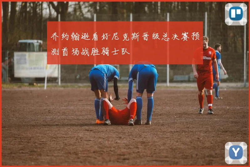 乔约翰逊看好尼克斯晋级总决赛预测首场战胜骑士队