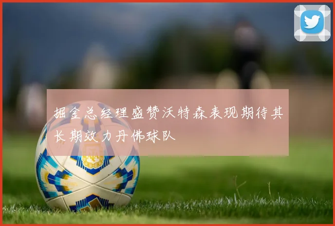掘金总经理盛赞沃特森表现期待其长期效力丹佛球队