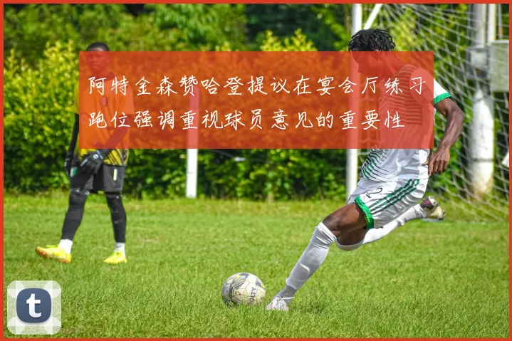阿特金森赞哈登提议在宴会厅练习跑位强调重视球员意见的重要性