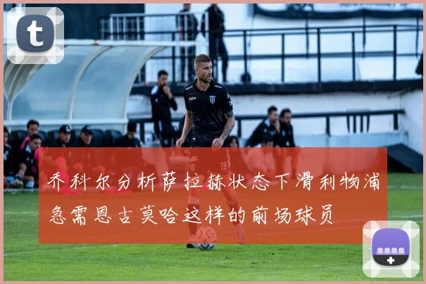 乔科尔分析萨拉赫状态下滑利物浦急需恩古莫哈这样的前场球员