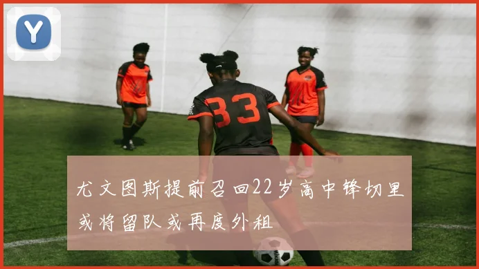 尤文图斯提前召回22岁高中锋切里或将留队或再度外租