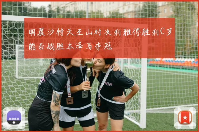 明晨沙特天王山对决利雅得胜利C罗能否战胜本泽马夺冠