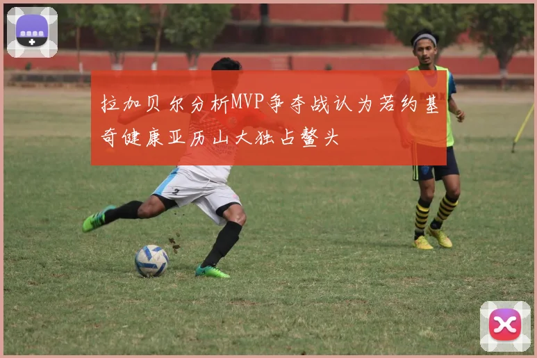 拉加贝尔分析MVP争夺战认为若约基奇健康亚历山大独占鳌头