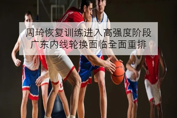 周琦恢复训练进入高强度阶段 广东内线轮换面临全面重排